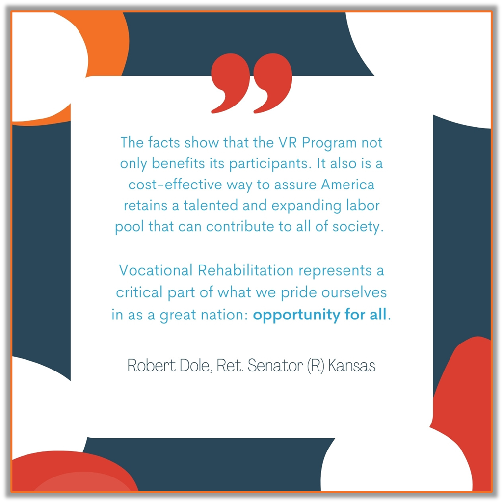 Colored graphic with modern overlayed circles in navy blue, orange and red, with a center square of white containing the following quote: The facts show that the VR program not only benefits its participants. It also is a cost-effective way to assure America retains a talented and expanding labor pool that can contribute to all of society.  Vocational Rehabilitation represents a critical part of what we pride ourselves in as a great nation: opportunity for all. -Robert Dole, Ret. Senator (R) Kansas  