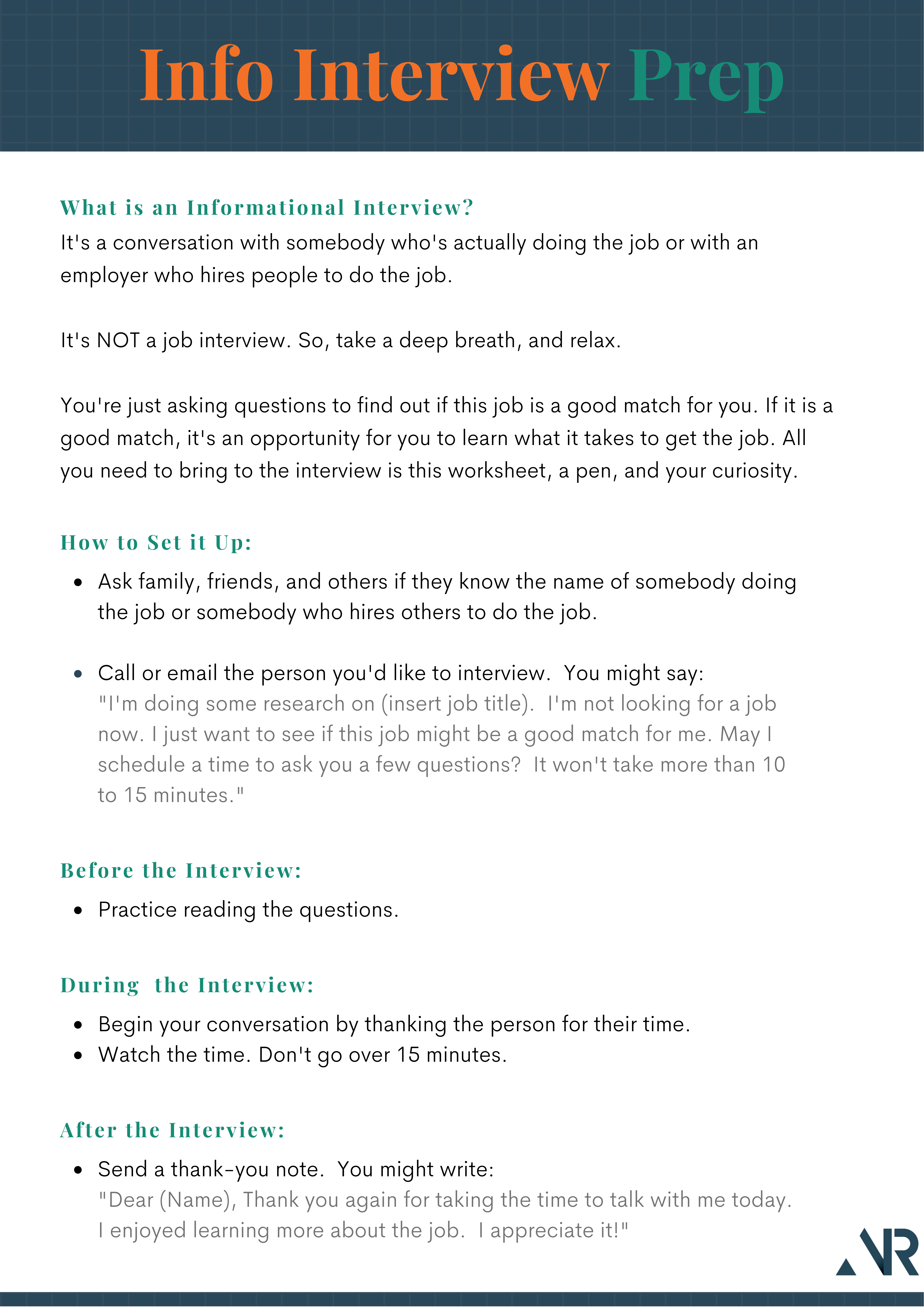 Side 1 of a two-sided document. Heading reads: Info Interview Prep.   Sub-headings/content: What is an information interview? (opportunity to learn about a job--not a job interview); How to Set it Up (email or call to schedule an appt.); Before the Interview (review questions); During the Interview (Watch the time--keep it under 15 minutes.); After the Interview (send a thank-you note)

				