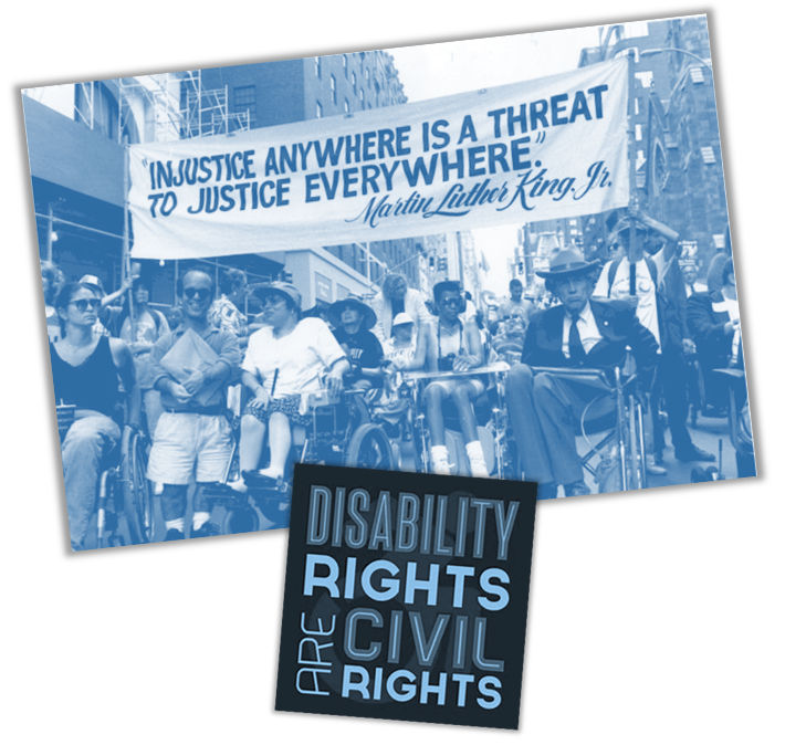 People with and without wheelchairs marching in the parade under a banner that reads: "INJUSTICE ANYWHERE IS A THREAT TO JUSTICE EVERYWHERE." -Martin Luther King, Jr.  Featured in the image are Judy Huemann and Justin Dart, iconic figures of the disability rights movement. Beneath the parade image is a graphic that reads: Disability Rights are Civil Rights.

				